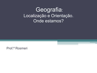 Geografia: 
Localização e Orientação. 
Onde estamos? 
Prof.ª Rosmeri 
 