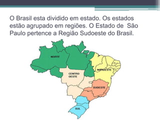 O Brasil esta dividido em estado. Os estados 
estão agrupado em regiões. O Estado de São 
Paulo pertence a Região Sudoeste do Brasil. 
 