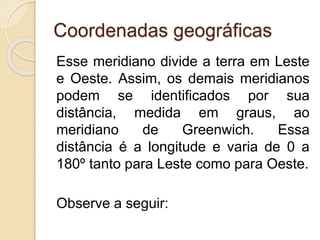 Coordenadas geográficas
Esse meridiano divide a terra em Leste
e Oeste. Assim, os demais meridianos
podem se identificados por sua
distância, medida em graus, ao
meridiano de Greenwich. Essa
distância é a longitude e varia de 0 a
180º tanto para Leste como para Oeste.
Observe a seguir:
 