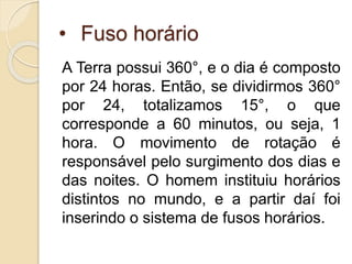 • Fuso horário
A Terra possui 360°, e o dia é composto
por 24 horas. Então, se dividirmos 360°
por 24, totalizamos 15°, o que
corresponde a 60 minutos, ou seja, 1
hora. O movimento de rotação é
responsável pelo surgimento dos dias e
das noites. O homem instituiu horários
distintos no mundo, e a partir daí foi
inserindo o sistema de fusos horários.
 