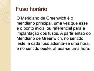 Fuso horário
O Meridiano de Greenwich é o
meridiano principal, uma vez que esse
é o ponto inicial ou referencial para a
implantação dos fusos. A partir então do
Meridiano de Greenwich, no sentido
leste, a cada fuso adianta-se uma hora,
e no sentido oeste, atrasa-se uma hora.
 