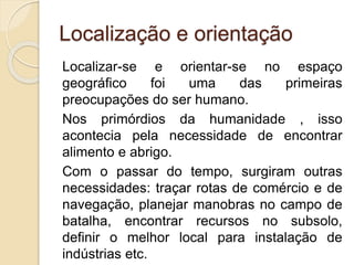 Localização e orientação
Localizar-se e orientar-se no espaço
geográfico foi uma das primeiras
preocupações do ser humano.
Nos primórdios da humanidade , isso
acontecia pela necessidade de encontrar
alimento e abrigo.
Com o passar do tempo, surgiram outras
necessidades: traçar rotas de comércio e de
navegação, planejar manobras no campo de
batalha, encontrar recursos no subsolo,
definir o melhor local para instalação de
indústrias etc.
 