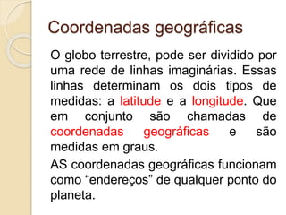 Coordenadas geográficas
O globo terrestre, pode ser dividido por
uma rede de linhas imaginárias. Essas
linhas determinam os dois tipos de
medidas: a latitude e a longitude. Que
em conjunto são chamadas de
coordenadas geográficas e são
medidas em graus.
AS coordenadas geográficas funcionam
como “endereços” de qualquer ponto do
planeta.
 