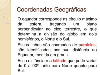 Coordenadas Geográficas
O equador corresponde as círculo máximo
da esfera, traçando um plano
perpendicular ao eixo terrestre, o que
determina a divisão do globo em dois
hemisférios, o Norte e o Sul.
Essas linhas são chamadas de paralelos,
são identificadas por sua distância ao
Equador, medida em graus.
Essa distância é a latitude que pode variar
de 0 a 90º tanto para Norte quanto para
Sul.
 