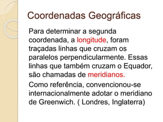 Coordenadas Geográficas
Para determinar a segunda
coordenada, a longitude, foram
traçadas linhas que cruzam os
paralelos perpendicularmente. Essas
linhas que também cruzam o Equador,
são chamadas de meridianos.
Como referência, convencionou-se
internacionalmente adotar o meridiano
de Greenwich. ( Londres, Inglaterra)
 