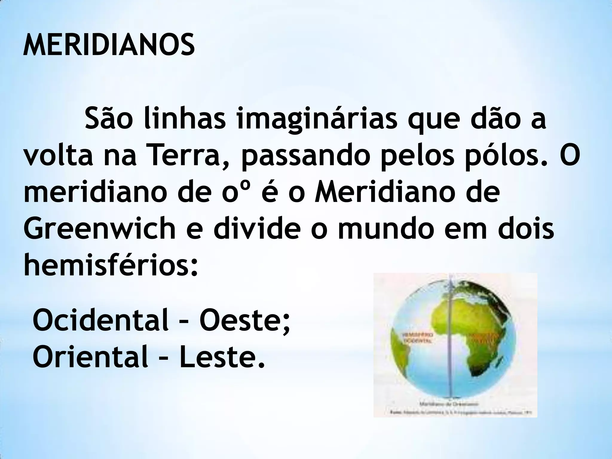 MERIDIANOS
São linhas imaginárias que dão a
volta na Terra, passando pelos pólos. O
meridiano de oº é o Meridiano de
Greenwich e divide o mundo em dois
hemisférios:
Ocidental – Oeste;
Oriental – Leste.