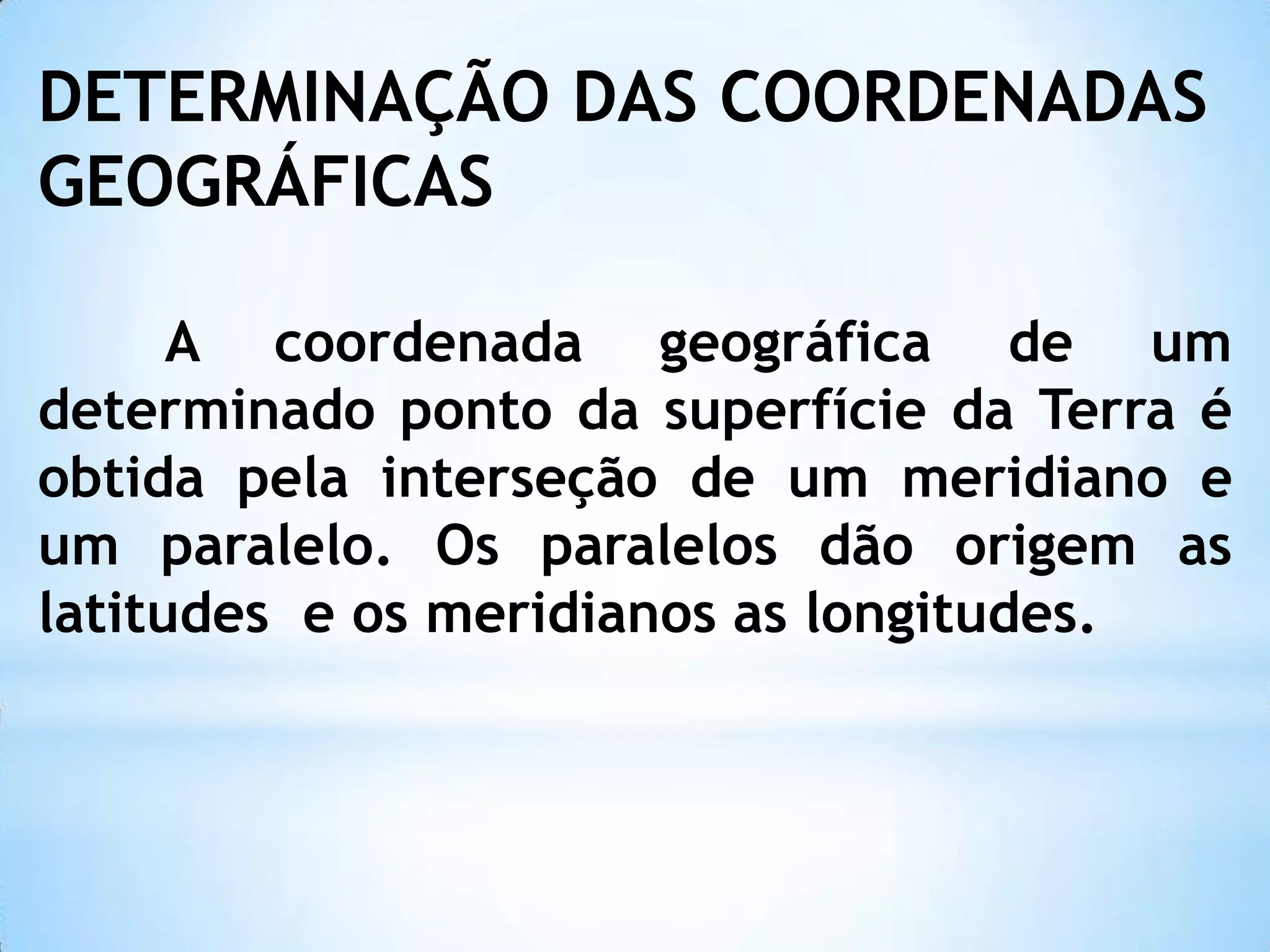 DETERMINAÇÃO DAS COORDENADAS
GEOGRÁFICAS
A coordenada geográfica de um
determinado ponto da superfície da Terra é
obtida pela interseção de um meridiano e
um paralelo. Os paralelos dão origem as
latitudes e os meridianos as longitudes.
