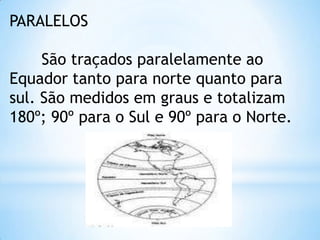 PARALELOS

     São traçados paralelamente ao
Equador tanto para norte quanto para
sul. São medidos em graus e totalizam
180º; 90º para o Sul e 90º para o Norte.
 