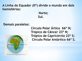 A Linha do Equador (0º) divide o mundo em dois
hemisférios:
                        Norte;
                       Sul.

Demais paralelos:
                    Circulo Polar Ártico 66º N;
                    Trópico de Câncer 23º N;
                    Trópico de Capricórnio 23º S;
                     Circulo Polar Antártico 66º S.
 