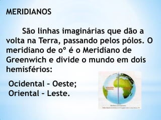 MERIDIANOS

    São linhas imaginárias que dão a
volta na Terra, passando pelos pólos. O
meridiano de oº é o Meridiano de
Greenwich e divide o mundo em dois
hemisférios:
Ocidental – Oeste;
Oriental – Leste.
 