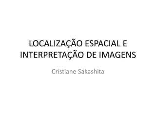 LOCALIZAÇÃO ESPACIAL E
INTERPRETAÇÃO DE IMAGENS
Cristiane Sakashita
 