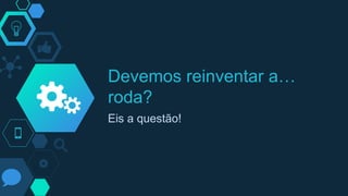 Devemos reinventar a…
roda?
Eis a questão!
 