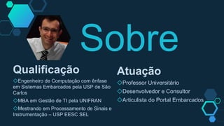 Sobre
Qualificação
◇Engenheiro de Computação com ênfase
em Sistemas Embarcados pela USP de São
Carlos
◇MBA em Gestão de TI pela UNIFRAN
◇Mestrando em Processamento de Sinais e
Instrumentação – USP EESC SEL
Atuação
◇Professor Universitário
◇Desenvolvedor e Consultor
◇Articulista do Portal Embarcados
 