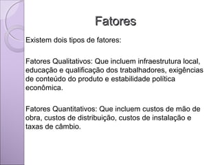 FatoresFatores
Existem dois tipos de fatores:
Fatores Qualitativos: Que incluem infraestrutura local,
educação e qualificação dos trabalhadores, exigências
de conteúdo do produto e estabilidade política
econômica.
Fatores Quantitativos: Que incluem custos de mão de
obra, custos de distribuição, custos de instalação e
taxas de câmbio.
 