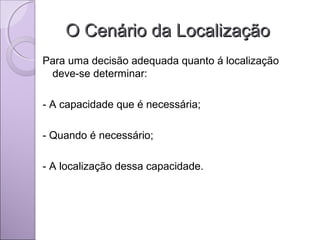O Cenário da LocalizaçãoO Cenário da Localização
Para uma decisão adequada quanto á localização
deve-se determinar:
- A capacidade que é necessária;
- Quando é necessário;
- A localização dessa capacidade.
 
