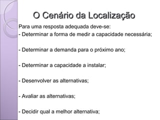 O Cenário da LocalizaçãoO Cenário da Localização
Para uma resposta adequada deve-se:
- Determinar a forma de medir a capacidade necessária;
- Determinar a demanda para o próximo ano;
- Determinar a capacidade a instalar;
- Desenvolver as alternativas;
- Avaliar as alternativas;
- Decidir qual a melhor alternativa;
 