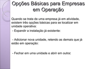 Opções Básicas para EmpresasOpções Básicas para Empresas
em Operaçãoem Operação
Quando se trata de uma empresa já em atividade,
existem três opções básicas para se localizar em
unidade operativa:
- Expandir a instalação já existente:
- Adicionar nova unidade, retendo as demais que já
estão em operação:
- Fechar em uma unidade e abrir em outra:
 