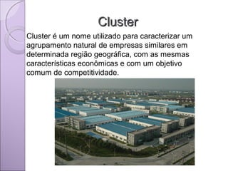 ClusterCluster
Cluster é um nome utilizado para caracterizar um
agrupamento natural de empresas similares em
determinada região geográfica, com as mesmas
características econômicas e com um objetivo
comum de competitividade.
 