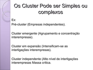 Os Cluster Pode ser Simples ouOs Cluster Pode ser Simples ou
complexoscomplexos
Ex:
Pré-cluster (Empresas independentes).
Cluster emergente (Agrupamento e concentração
interempresas).
Cluster em expansão (Intensificam-se as
interligações interempresas).
Cluster independente (Alto nível de interligações
interempresas Massa crítica.
 