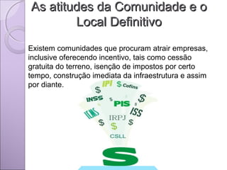 As atitudes da Comunidade e oAs atitudes da Comunidade e o
Local DefinitivoLocal Definitivo
Existem comunidades que procuram atrair empresas,
inclusive oferecendo incentivo, tais como cessão
gratuita do terreno, isenção de impostos por certo
tempo, construção imediata da infraestrutura e assim
por diante.
 