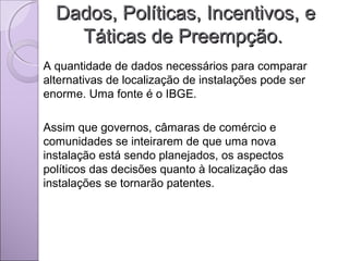 Dados, Políticas, Incentivos, eDados, Políticas, Incentivos, e
Táticas de Preempção.Táticas de Preempção.
A quantidade de dados necessários para comparar
alternativas de localização de instalações pode ser
enorme. Uma fonte é o IBGE.
Assim que governos, câmaras de comércio e
comunidades se inteirarem de que uma nova
instalação está sendo planejados, os aspectos
políticos das decisões quanto à localização das
instalações se tornarão patentes.
 