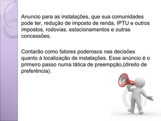 Anuncio para as instalações, que sua comunidades
pode ter, redução de imposto de renda, IPTU e outros
impostos, rodovias, estacionamentos e outras
concessões.
Contarão como fatores poderosos nas decisões
quanto à localização de instalações. Esse anúncio é o
primeiro passo numa tática de preempção,(direito de
preferência).
 