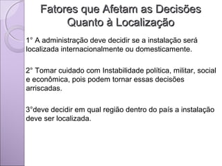Fatores que Afetam as DecisõesFatores que Afetam as Decisões
Quanto à LocalizaçãoQuanto à Localização
1° A administração deve decidir se a instalação será
localizada internacionalmente ou domesticamente.
2° Tomar cuidado com Instabilidade política, militar, social
e econômica, pois podem tornar essas decisões
arriscadas.
3°deve decidir em qual região dentro do país a instalação
deve ser localizada.
 
