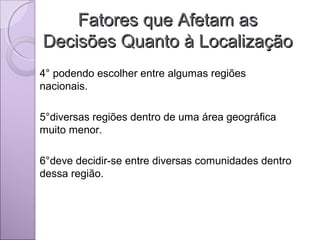 Fatores que Afetam asFatores que Afetam as
Decisões Quanto à LocalizaçãoDecisões Quanto à Localização
4° podendo escolher entre algumas regiões
nacionais.
5°diversas regiões dentro de uma área geográfica
muito menor.
6°deve decidir-se entre diversas comunidades dentro
dessa região.
 