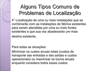 Alguns Tipos Comuns deAlguns Tipos Comuns de
Problemas de LocalizaçãoProblemas de Localização
4° Localização de uma ou mais instalações que se
combinarão com as instalações de fábrica existentes
para serem atendidas por uma ou mais fontes
existentes e que sua vez abastecerão um mais
destino existente.
Para todas as situações:
Minimizar os custos anuais totais (custos de
transporte das entradas e das saídas e custos
operacionais) ou maximizar os lucros anuais
enquanto considera todos esses custos.
 