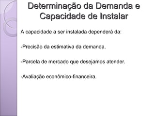 Determinação da Demanda eDeterminação da Demanda e
Capacidade de InstalarCapacidade de Instalar
A capacidade a ser instalada dependerá da:
-Precisão da estimativa da demanda.
-Parcela de mercado que desejamos atender.
-Avaliação econômico-financeira.
 