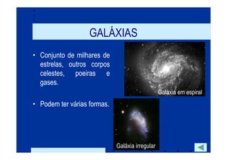 GALÁXIAS
• Conjunto de milhares de
  estrelas, outros corpos
  celestes, poeiras e
  gases.
                                                 Galáxia em espiral
• Podem ter várias formas.




                             Galáxia irregular
 