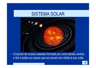 SISTEMA SOLAR




• Conjunto de corpos celestes formado por uma estrela central,
  o Sol e todos os corpos que se movem em órbita à sua volta.
 