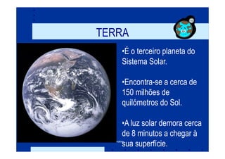 TERRA
                   •É o terceiro planeta do
                   Sistema Solar.

                   •Encontra-se a cerca de
                   150 milhões de
                   quilómetros do Sol.

                   •A luz solar demora cerca
                   de 8 minutos a chegar à
                   sua superfície.
Prof. Teresa Condeixa
 