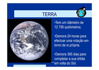 TERRA
                        •Tem um diâmetro de
                        12 756 quilómetros.

                        •Demora 24 horas para
                        efectuar uma rotação em
                        torno de si própria.

                        •Demora 365 dias para
                        completar a sua órbita
Prof. Teresa Condeixa
                        em volta do Sol.
 