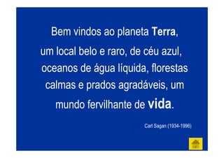 Bem vindos ao planeta Terra,
um local belo e raro, de céu azul,
oceanos de água líquida, florestas
 calmas e prados agradáveis, um
   mundo fervilhante de vida.
                        Carl Sagan (1934-1996)
 