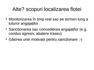 Alte? scopuri localizarea flotei

Monitorizarea în timp real sau pe termen lung a
tuturor angajaților

Sancționarea sau concedierea angajaților (e.g.
condus agresiv, abatere traseu)

Găsirea unei motivații pentru sancționare :-)
 