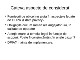 Cateva aspecte de considerat

Furnizorii de obicei nu ajuta în aspectele legate
de GDPR & data privacy?

Obligațiile oricum rămân ale angajatorului, în
calitate de operator

Atenție mare la temeiul legal în funcție de
scopuri. Poate fi consimtământ în unele cazuri?

DPIA? Înainte de implementare.
 
