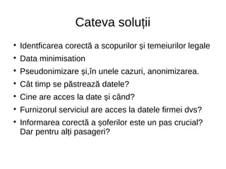 Cateva soluții

Identficarea corectă a scopurilor și temeiurilor legale

Data minimisation

Pseudonimizare și,în unele cazuri, anonimizarea.

Cât timp se păstrează datele?

Cine are acces la date și când?

Furnizorul serviciul are acces la datele firmei dvs?

Informarea corectă a șoferilor este un pas crucial?
Dar pentru alți pasageri?
 