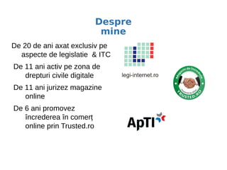 De 20 de ani axat exclusiv pe
aspecte de legislatie & ITC
De 11 ani activ pe zona de
drepturi civile digitale
De 11 ani jurizez magazine
online
De 6 ani promovez
încrederea în comerț
online prin Trusted.ro
Despre
mine
 