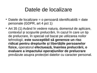 Datele de localizare

Datele de localizare = o persoană identificabilă = date
personale (GDPR, art 4 pct 1)

Art 35 (1) Având în vedere natura, domeniul de aplicare,
contextul și scopurile prelucrării, în cazul în care un tip
de prelucrare, în special cel bazat pe utilizarea noilor
tehnologii, este susceptibil să genereze un risc
ridicat pentru drepturile și libertățile persoanelor
fizice, operatorul efectuează, înaintea prelucrării, o
evaluare a impactului operațiunilor de prelucrare
prevăzute asupra protecției datelor cu caracter personal.
 