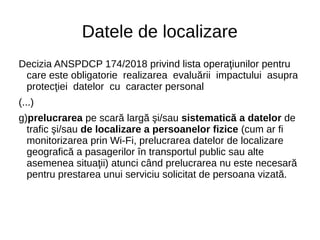 Datele de localizare
Decizia ANSPDCP 174/2018 privind lista operaţiunilor pentru
care este obligatorie realizarea evaluării impactului asupra
protecţiei datelor cu caracter personal
(...)
g)prelucrarea pe scară largă şi/sau sistematică a datelor de
trafic şi/sau de localizare a persoanelor fizice (cum ar fi
monitorizarea prin Wi-Fi, prelucrarea datelor de localizare
geografică a pasagerilor în transportul public sau alte
asemenea situaţii) atunci când prelucrarea nu este necesară
pentru prestarea unui serviciu solicitat de persoana vizată.
 