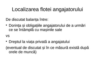 Localizarea flotei angajatorului
De discutat balanța între:

Dorința și obligațiile angajatorului de a urmări
ce se întâmplă cu mașinile sale
vs

Dreptul la viața privată a angajatului
(eventual de discutat și în ce măsură există după
orele de muncă)
 