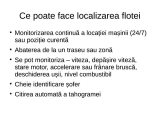 Ce poate face localizarea flotei

Monitorizarea continuă a locației mașinii (24/7)
sau poziție curentă

Abaterea de la un traseu sau zonă

Se pot monitoriza – viteza, depășire viteză,
stare motor, accelerare sau frânare bruscă,
deschiderea ușii, nivel combustibil

Cheie identificare șofer

Citirea automată a tahogramei
 