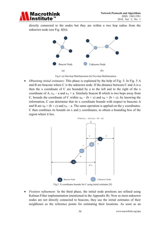 Network Protocols and Algorithms
                                                                                                  ISSN 1943-3581
                                                                                              2010, Vol. 2, No. 1

    directly connected to the nodes but they are within a two hop radius from the
    unknown node (see Fig. 4(b)).

                          




                                  Beacon Node                      Unknown Node

                                      (a)                                        (b)

                              Fig.4. (a) One-hop Multilateration (b) Two-hop Multilaretation

•   Obtaining initial estimates: This phase is explained by the help of Fig. 5. In Fig. 5 A
    and B are beacons where C is the unknown node. If the distance between C and A is a
    then the x coordinate of C are bounded by a to the left and to the right of the x
    coordinate of A, xA – a and xA + a. Similarly beacon B which is two hops away from
    C, bounds the coordinate of C within xB – (b + c) and xB + (b + c). by knowing the
    information, C can determine that its x coordinate bounds with respect to beacons A
    and B are xB + (b + c) and xA – a. The same operation is applied on the y coordinates.
    C then combines its bounds on x and y coordinates, to obtain a bounding box of the
    region where it lies.
                                                      From [xA – a] to [xB + (b + c)]




                                                                   a                    a
                                                                                 A
                                                                             a
                                                            c          C




                                                        b


                                                 B
                                                                   b+c




                                  B     Beacon Node                          Unknown Node

                             Fig.5. X coordinates bounds for C using initial estimates [9]


•   Position refinement: In the third phase, the initial node positions are refined using
    Kalman Filter implementation (mentioned in the Appendix B). Now as most unknown
    nodes are not directly connected to beacons, they use the initial estimates of their
    neighbours as the reference points for estimating their locations. As soon as an

                                                       54                                    www.macrothink.org/npa
 