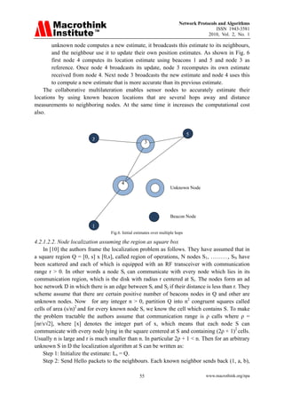 Network Protocols and Algorithms
                                                                                           ISSN 1943-3581
                                                                                       2010, Vol. 2, No. 1

        unknown node computes a new estimate, it broadcasts this estimate to its neighbours,
        and the neighbour use it to update their own position estimates. As shown in Fig. 6
        first node 4 computes its location estimate using beacons 1 and 5 and node 3 as
        reference. Once node 4 broadcasts its update, node 3 recomputes its own estimate
        received from node 4. Next node 3 broadcasts the new estimate and node 4 uses this
        to compute a new estimate that is more accurate than its previous estimate.
    The collaborative multilateration enables sensor nodes to accurately estimate their
locations by using known beacon locations that are several hops away and distance
measurements to neighboring nodes. At the same time it increases the computational cost
also.


                         
                                                                                5
                            2                          3




                                            4
                                                                     Unknown Node




                                                                     Beacon Node

                            1
                                  Fig.6. Initial estimates over multiple hops

4.2.1.2.2. Node localization assuming the region as square box
    In [10] the authors frame the localization problem as follows. They have assumed that in
a square region Q = [0, s] x [0,s], called region of operations, N nodes S1, ………, SN have
been scattered and each of which is equipped with an RF transceiver with communication
range r > 0. In other words a node Si can communicate with every node which lies in its
communication region, which is the disk with radius r centered at Si. The nodes form an ad
hoc network Ŋ in which there is an edge between Si and Sj if their distance is less than r. They
scheme assume that there are certain positive number of beacons nodes in Q and other are
unknown nodes. Now for any integer n > 0, partition Q into n2 congruent squares called
cells of area (s/n)2 and for every known node S, we know the cell which contains S. To make
the problem tractable the authors assume that communication range is ρ calls where ρ =
[nr/s√2], where [x] denotes the integer part of x, which means that each node S can
communicate with every node lying in the square centered at S and containing (2ρ + 1)2 cells.
Usually n is large and r is much smaller than n. In particular 2ρ + 1 < n. Then for an arbitrary
unknown S in Ŋ the localization algorithm at S can be written as:
    Step 1: Initialize the estimate: Ls = Q.
    Step 2: Send Hello packets to the neighbours. Each known neighbor sends back (1, a, b),

                                                   55                                 www.macrothink.org/npa
 