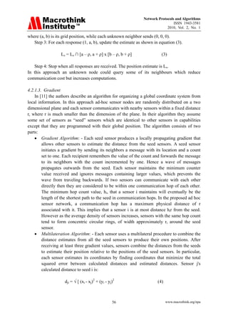 Network Protocols and Algorithms
                                                                                 ISSN 1943-3581
                                                                             2010, Vol. 2, No. 1

where (a, b) is its grid position, while each unknown neighbor sends (0, 0, 0).
   Step 3: For each response (1, a, b), update the estimate as shown in equation (3).

                  Ls = Ls ∩ [a – ρ, a + ρ] x [b – ρ, b + ρ]               (3)

   Step 4: Stop when all responses are received. The position estimate is Ls.
In this approach an unknown node could query some of its neighbours which reduce
communication cost but increases computations.

4.2.1.3. Gradient
    In [11] the authors describe an algorithm for organizing a global coordinate system from
local information. In this approach ad-hoc sensor nodes are randomly distributed on a two
dimensional plane and each sensor communicates with nearby sensors within a fixed distance
r, where r is much smaller than the dimension of the plane. In their algorithm they assume
some set of sensors as “seed” sensors which are identical to other sensors in capabilities
except that they are programmed with their global position. The algorithm consists of two
parts:
    • Gradient Algorithm: - Each seed sensor produces a locally propagating gradient that
        allows other sensors to estimate the distance from the seed sensors. A seed sensor
        initiates a gradient by sending its neighbors a message with its location and a count
        set to one. Each recipient remembers the value of the count and forwards the message
        to its neighbors with the count incremented by one. Hence a wave of messages
        propagates outwards from the seed. Each sensor maintains the minimum counter
        value received and ignores messages containing larger values, which prevents the
        wave from traveling backwards. If two sensors can communicate with each other
        directly then they are considered to be within one communication hop of each other.
        The minimum hop count value, hi, that a sensor i maintains will eventually be the
        length of the shortest path to the seed in communication hops. In the proposed ad hoc
        sensor network, a communication hop has a maximum physical distance of r
        associated with it. This implies that a sensor i is at most distance hir from the seed.
        However as the average density of sensors increases, sensors with the same hop count
        tend to form concentric circular rings, of width approximately r, around the seed
        sensor.
    • Multilateration Algorithm: - Each sensor uses a multilateral procedure to combine the
        distance estimates from all the seed sensors to produce their own positions. After
        receiving at least three gradient values, sensors combine the distances from the seeds
        to estimate their position relative to the positions of the seed sensors. In particular,
        each sensor estimates its coordinates by finding coordinates that minimize the total
        squared error between calculated distances and estimated distances. Sensor j's
        calculated distance to seed i is:

                    dji = √ [ (xi - xj)2 + (yi - yj)2                   (4)



                                                   56                         www.macrothink.org/npa
 