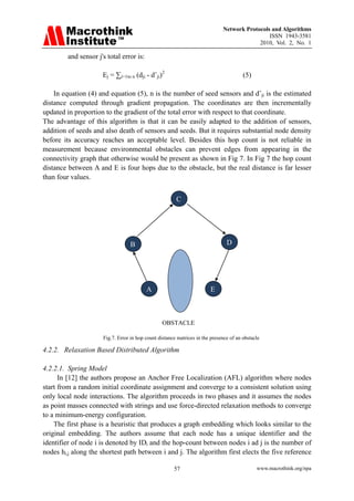 Network Protocols and Algorithms
                                                                                               ISSN 1943-3581
                                                                                           2010, Vol. 2, No. 1

         and sensor j's total error is:

                      Ej = ∑i=1to n (dji - dˆji)2                                       (5)

    In equation (4) and equation (5), n is the number of seed sensors and dˆji is the estimated
distance computed through gradient propagation. The coordinates are then incrementally
updated in proportion to the gradient of the total error with respect to that coordinate.
The advantage of this algorithm is that it can be easily adapted to the addition of sensors,
addition of seeds and also death of sensors and seeds. But it requires substantial node density
before its accuracy reaches an acceptable level. Besides this hop count is not reliable in
measurement because environmental obstacles can prevent edges from appearing in the
connectivity graph that otherwise would be present as shown in Fig 7. In Fig 7 the hop count
distance between A and E is four hops due to the obstacle, but the real distance is far lesser
than four values.

                                 
                                                        C




                                    B                                           D




                                          A                             E



                                                 OBSTACLE

                      Fig.7. Error in hop count distance matrices in the presence of an obstacle

4.2.2. Relaxation Based Distributed Algorithm

4.2.2.1. Spring Model
      In [12] the authors propose an Anchor Free Localization (AFL) algorithm where nodes
start from a random initial coordinate assignment and converge to a consistent solution using
only local node interactions. The algorithm proceeds in two phases and it assumes the nodes
as point masses connected with strings and use force-directed relaxation methods to converge
to a minimum-energy configuration.
    The first phase is a heuristic that produces a graph embedding which looks similar to the
original embedding. The authors assume that each node has a unique identifier and the
identifier of node i is denoted by IDi and the hop-count between nodes i ad j is the number of
nodes hi,j along the shortest path between i and j. The algorithm first elects the five reference

                                                       57                                     www.macrothink.org/npa
 