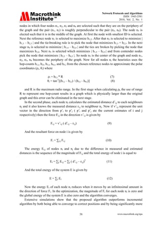 Network Protocols and Algorithms
                                                                                   ISSN 1943-3581
                                                                               2010, Vol. 2, No. 1

nodes in which four nodes n1, n2, n3 and n4 are selected such that they are on the periphery of
the graph and the pair (n1, n2) is roughly perpendicular to the pair (n3, n4). The node n5 is
elected such that it is in the middle of the graph. At first the node with smallest ID is selected.
Next the reference node n1 is selected to maximize h1,2. After that n3 is selected to minimize |
h1,3 – h2,3 | and the tie-breaking rule is to pick the node that minimizes h1,3 + h2,3. In the next
stage n4 is selected to minimize | h1,4 – h2,4 | and the ties are broken by picking the node that
maximizes h3,4. Next n5 is selected which minimizes | h1,5 – h2,5 | and from contender nodes
pick the node that minimizes | h3,5 – h4,5 |. So node n5 is the center of the graph and node n1,
n2, n3, n4 becomes the periphery of the graph. Now for all nodes ni the heuristics uses the
hop-counts h1,i, h2i, h3,i, h4,i, and h5,i from the chosen reference nodes to approximate the polar
coordinates (ρi, θi) where

                      ρi = h5,i * R                                      (7)
                      θi = tan-1[(h1,i – h2,i) / (h3,i – h4,i)]           (8)

    and R is the maximum radio range. In the first stage when calculating ρk the use of range
R to represent one hop-count results in a graph which is physically larger than the original
graph and this error can be eliminated in the next stage.
    In the second phase, each node ni calculates the estimated distance dˆi,j to each neighbours
nj and it also knows the measured distance ri,j to neighbour nj. Now if vˆi,j represent the unit
vector in the direction from pˆi to pˆj ( pˆi and pˆj ate the current estimates of i and j
respectively) then the force Fi,j in the direction vˆi,j is given by

                         Fi,j = vˆi,j ( dˆi,j – ri,j)                 (9)

   And the resultant force on node i is given by

                         Fi = ∑i,j Fi,j                              (10)

    The energy Ei,j of nodes ni and nj due to the difference in measured and estimated
distances is the sequence of the magnitude of Fi,j and the total energy of node i is equal to

                        Ei = ∑j Ei,j = ∑j ( dˆi,j – ri,j)2            (11)

   And the total energy of the system E is given by

                        E = ∑i Ei                                     (12)

    Now the energy Ei of each node ni reduces when it moves by an infinitesimal amount in
the direction of force Fi. In the optimization, the magnitude of Fi for each node ni is zero and
the global energy of the system E is also zero and the algorithm converges.
    Extensive simulations show that the proposed algorithm outperforms incremental
algorithm by both being able to converge to correct positions and by being significantly more


                                                        58                      www.macrothink.org/npa
 