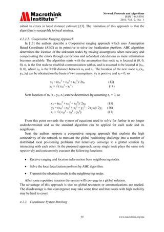 Network Protocols and Algorithms
                                                                                       ISSN 1943-3581
                                                                                   2010, Vol. 2, No. 1

robust to errors in local distance estimate [13]. The limitation of this approach is that the
algorithm is susceptible to local minima.

4.2.2.2. Cooperative Ranging Approach
    In [13] the authors describe a Cooperative ranging approach which uses Assumption
Based Coordinate (ABC) as its primitive to solve the localization problem. ABC algorithm
determines the location of the unknown nodes by making assumptions when necessary and
compensating the errors through corrections and redundant calculations as more information
becomes available. The algorithm starts with the assumption that node n0 is located at (0, 0,
0). n1 is the first node to establish communication with n0 and is assumed to be located at (r01,
0, 0), where r01 is the RSSI distance between n0 and n1. The location of the next node n2 (x2,
y2, z2) can be obtained on the basis of two assumptions: y2 is positive and z2 = 0, so

                       x2 = (r012 + r022 + r122)/ 2r01                   (13)
                       y2 = √ ( r022 - x22)                               (14)

   Next location of n3 (x3, y3, z3) can be determined by assuming z3 = 0, so

                        x3 = (r012 + r032 + r132)/ 2r01                  (15)
                        y3 = (r032 - r232 + x22 + y22 – 2x2x3)/ 2y2      (16)
                        z3 = √ ( r032 – x32 – y32)                       (17)

    From this point onwards the system of equations used to solve for further is no longer
underdetermined and so the standard algorithm can be applied for each node and its
neighbours.
    Next the authors propose a cooperative ranging approach that exploits the high
connectivity of the network to translate the global positioning challenge into a number of
distributed local positioning problems that iteratively converge to a global solution by
interacting with each other. In the proposed approach, every single node plays the same role
repetitively and concurrently executes the following functions:

   •   Receive ranging and location information from neighbouring nodes.

   •   Solve the local localization problem by ABC algorithm.

   •   Transmit the obtained results to the neighbouring nodes.

   After some repetitive iteration the system will converge to a global solution.
The advantage of this approach is that no global resources or communications are needed.
The disadvantage is that convergence may take some time and that nodes with high mobility
may be hard to cover.

4.2.3. Coordinate System Stitching



                                                 59                               www.macrothink.org/npa
 