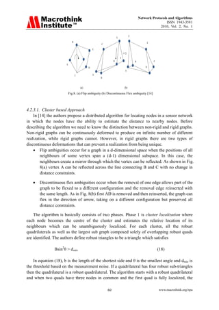 Network Protocols and Algorithms
                                                                                                           ISSN 1943-3581
                                                                                                       2010, Vol. 2, No. 1

                                                                                  C
                                                                    E
                                B                                                              E
                                                      C

                                                  E


                                                                        F
                                                                D                     B            F
                          A
                                              D                                               D
                                                                            A
                                    C             A
                                                      B


                                        (a)                                 (b)
                              Fig.8. (a) Flip ambiguity (b) Discontinuous Flex ambiguity [14]




4.2.3.1. Cluster based Approach
    In [14] the authors propose a distributed algorithm for locating nodes in a sensor network
in which the nodes have the ability to estimate the distance to nearby nodes. Before
describing the algorithm we need to know the distinction between non-rigid and rigid graphs.
Non-rigid graphs can be continuously deformed to produce on infinite number of different
realization, while rigid graphs cannot. However, in rigid graphs there are two types of
discontinuous deformations that can prevent a realization from being unique.
    • Flip ambiguities occur for a graph in a d-dimensional space when the positions of all
        neighbours of some vertex span a (d-1) dimensional subspace. In this case, the
        neighbours create a mirror through which the vertex can be reflected. As shown in Fig.
        8(a) vertex A can be reflected across the line connecting B and C with no change in
        distance constraints.

   •   Discontinuous flex ambiguities occur when the removal of one edge allows part of the
       graph to be flexed to a different configuration and the removal edge reinserted with
       the same length. As in Fig. 8(b) first AD is removed and then reinserted, the graph can
       flex in the direction of arrow, taking on a different configuration but preserved all
       distance constraints.

    The algorithm is basically consists of two phases. Phase 1 is cluster localization where
each node becomes the centre of the cluster and estimates the relative location of its
neighbours which can be unambiguously localized. For each cluster, all the robust
quadrilaterals as well as the largest sub graph composed solely of overlapping robust quads
are identified. The authors define robust triangles to be a triangle which satisfies

                Bsin2θ > dmin                                                                          (18)

    In equation (18), b is the length of the shortest side and θ is the smallest angle and dmin is
the threshold based on the measurement noise. If a quadrilateral has four robust sub-triangles
then the quadrilateral is a robust quadrilateral. The algorithm starts with a robust quadrilateral
and when two quads have three nodes in common and the first quad is fully localized, the

                                                           60                                          www.macrothink.org/npa
 